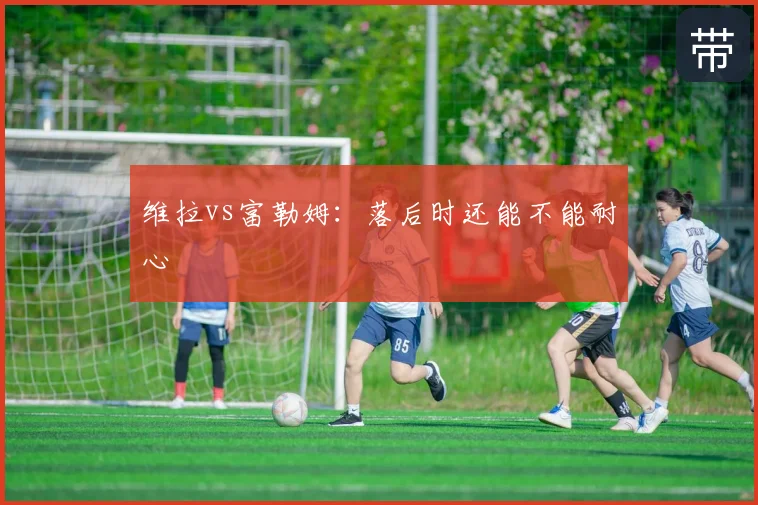 维拉vs富勒姆：落后时还能不能耐心